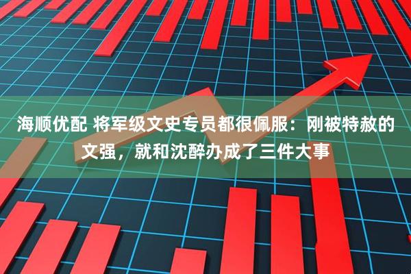 海顺优配 将军级文史专员都很佩服：刚被特赦的文强，就和沈醉办成了三件大事