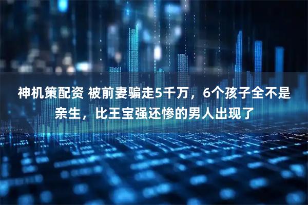 神机策配资 被前妻骗走5千万，6个孩子全不是亲生，比王宝强还惨的男人出现了