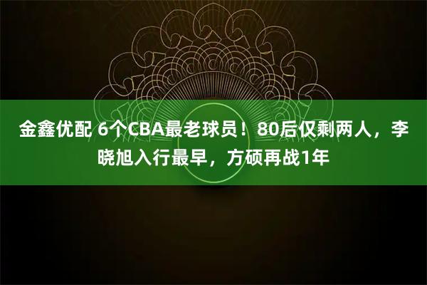 金鑫优配 6个CBA最老球员！80后仅剩两人，李晓旭入行最早，方硕再战1年
