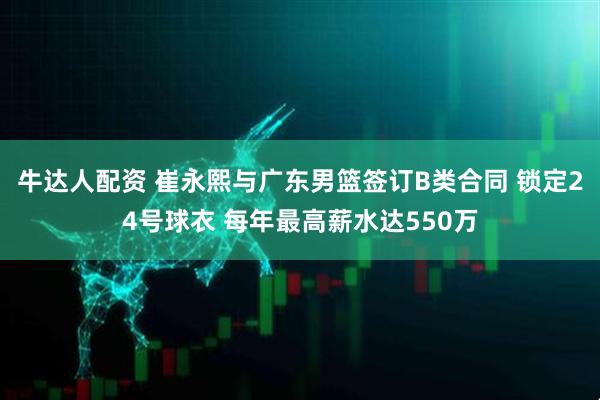 牛达人配资 崔永熙与广东男篮签订B类合同 锁定24号球衣 每年最高薪水达550万