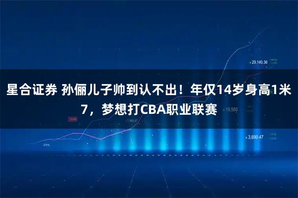 星合证券 孙俪儿子帅到认不出！年仅14岁身高1米7，梦想打CBA职业联赛