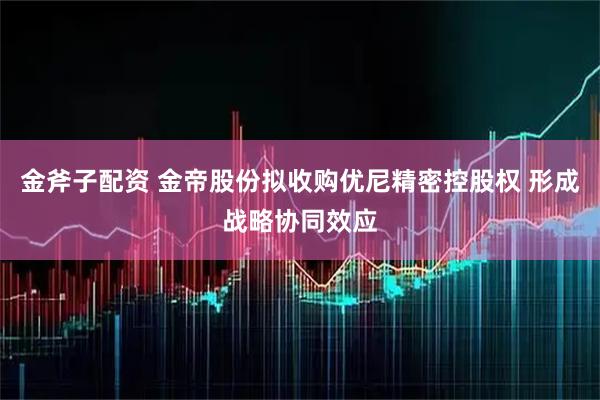 金斧子配资 金帝股份拟收购优尼精密控股权 形成战略协同效应