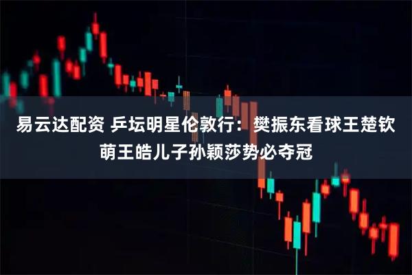 易云达配资 乒坛明星伦敦行：樊振东看球王楚钦萌王皓儿子孙颖莎势必夺冠
