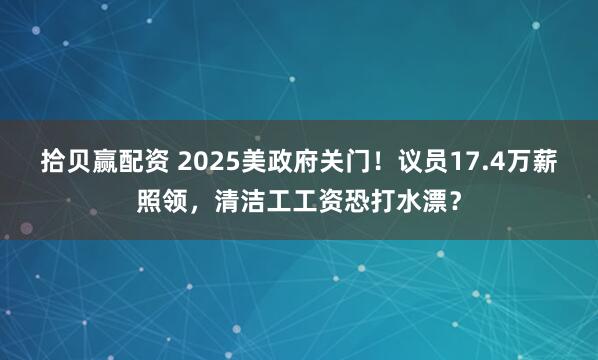 拾贝赢配资 2025美政府关门！议员17.4万薪照领，清洁工工资恐打水漂？