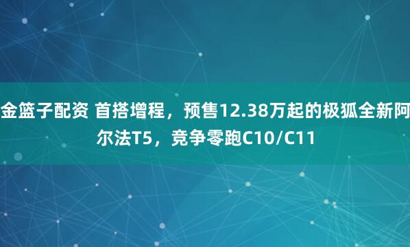 金篮子配资 首搭增程，预售12.38万起的极狐全新阿尔法T5，竞争零跑C10/C11