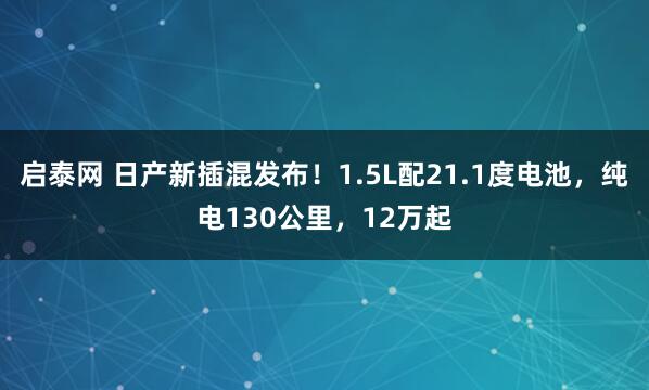 启泰网 日产新插混发布！1.5L配21.1度电池，纯电130公里，12万起