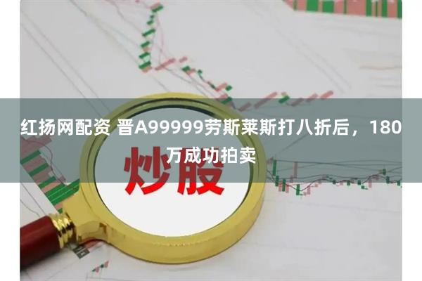 红扬网配资 晋A99999劳斯莱斯打八折后，180万成功拍卖