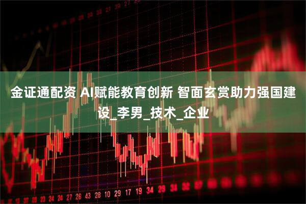 金证通配资 AI赋能教育创新 智面玄赏助力强国建设_李男_技术_企业