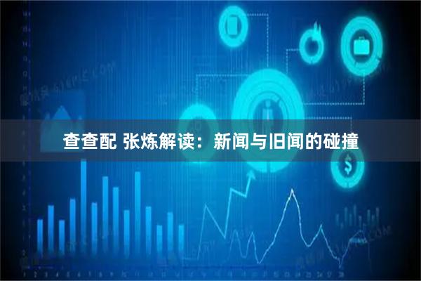查查配 张炼解读：新闻与旧闻的碰撞