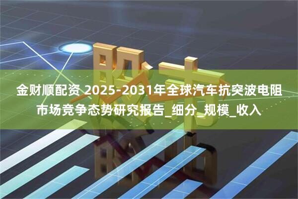 金财顺配资 2025-2031年全球汽车抗突波电阻市场竞争态势研究报告_细分_规模_收入