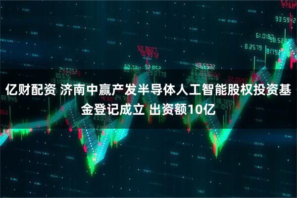 亿财配资 济南中赢产发半导体人工智能股权投资基金登记成立 出资额10亿