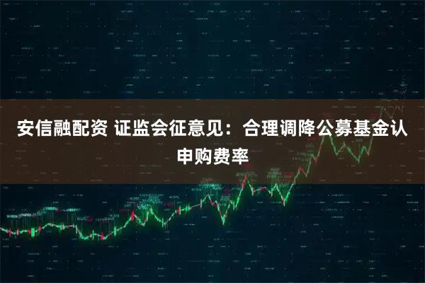 安信融配资 证监会征意见：合理调降公募基金认申购费率