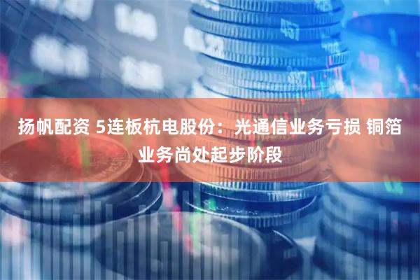 扬帆配资 5连板杭电股份：光通信业务亏损 铜箔业务尚处起步阶段