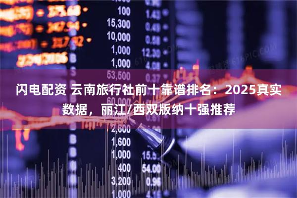 闪电配资 云南旅行社前十靠谱排名：2025真实数据，丽江/西双版纳十强推荐