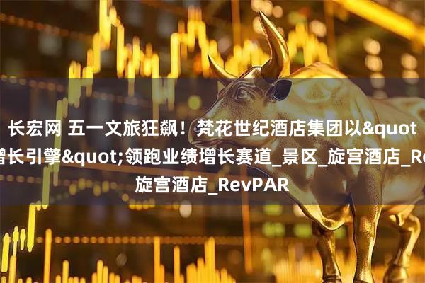 长宏网 五一文旅狂飙！梵花世纪酒店集团以"创新增长引擎"领跑业绩增长赛道_景区_旋宫酒店_RevPAR