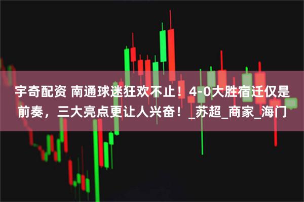 宇奇配资 南通球迷狂欢不止！4-0大胜宿迁仅是前奏，三大亮点更让人兴奋！_苏超_商家_海门