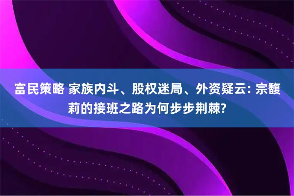 富民策略 家族内斗、股权迷局、外资疑云: 宗馥莉的接班之路为何步步荆棘?