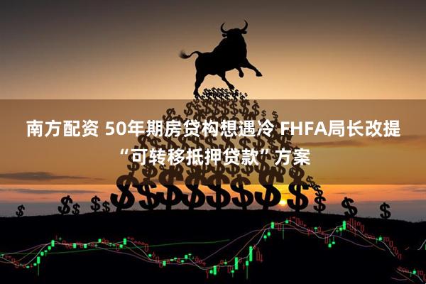 南方配资 50年期房贷构想遇冷 FHFA局长改提“可转移抵押贷款”方案