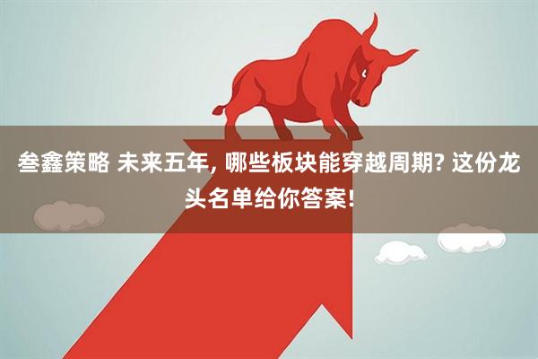 叁鑫策略 未来五年, 哪些板块能穿越周期? 这份龙头名单给你答案!