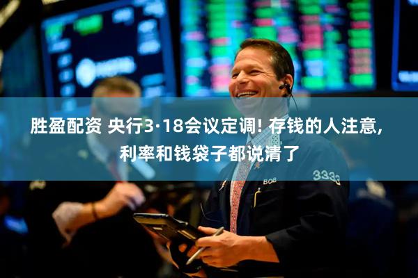 胜盈配资 央行3·18会议定调! 存钱的人注意, 利率和钱袋子都说清了