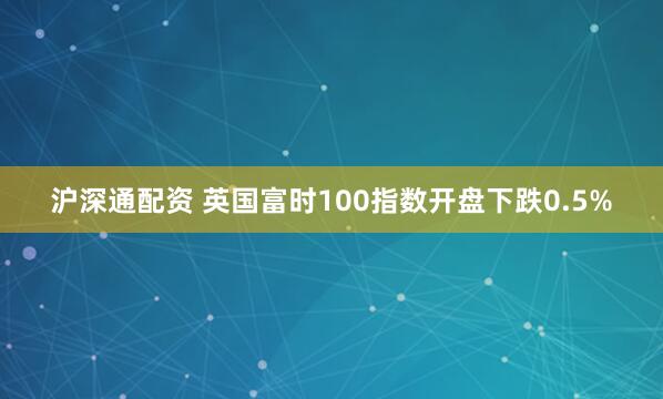 沪深通配资 英国富时100指数开盘下跌0.5%