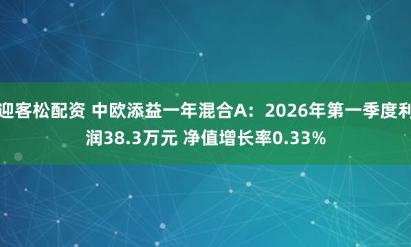 迎客松配资 中欧添益一年混合A：2026年第一季度利润38.3万元 净值增长率0.33%
