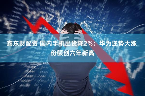 鑫东财配资 国内手机出货降2%：华为逆势大涨 份额创六年新高